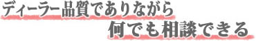 ディーラー品質でありながら、何でも相談できる